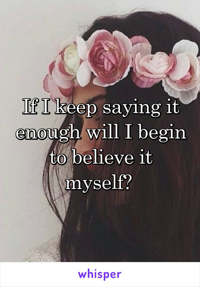 If I keep saying it enough will I begin to believe it myself? 