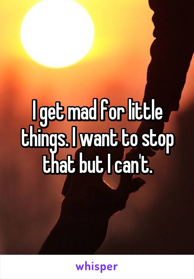 I get mad for little things. I want to stop that but I can't.