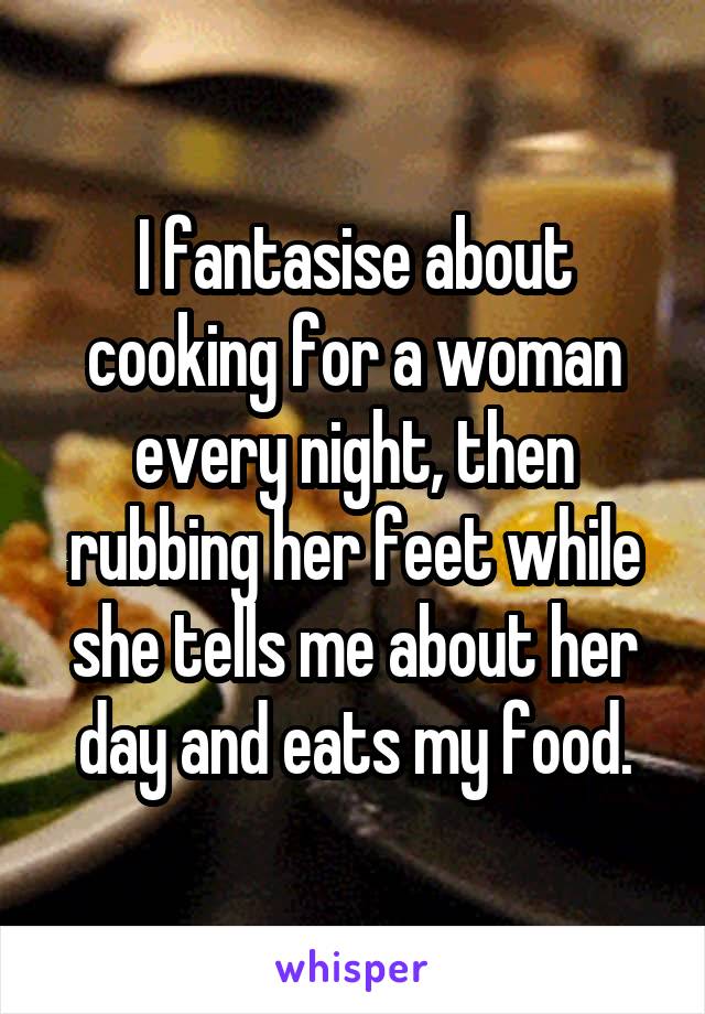 I fantasise about cooking for a woman every night, then rubbing her feet while she tells me about her day and eats my food.