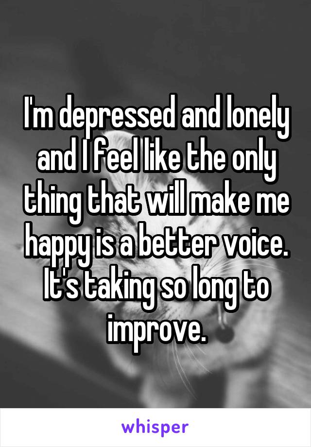 I'm depressed and lonely and I feel like the only thing that will make me happy is a better voice. It's taking so long to improve.