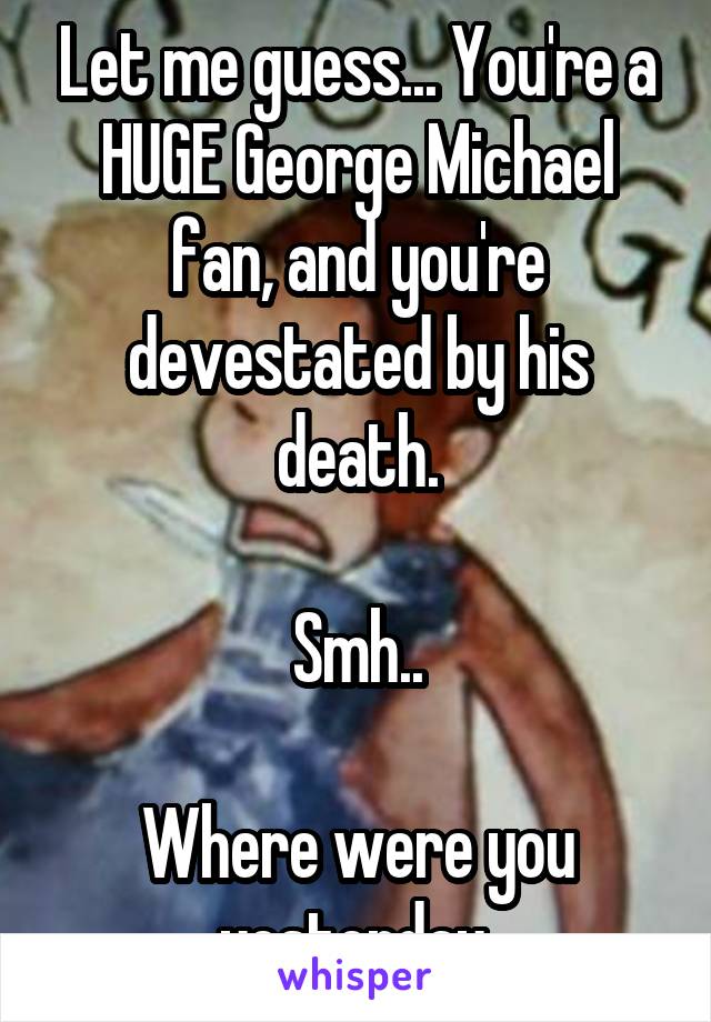 Let me guess... You're a HUGE George Michael fan, and you're devestated by his death.

Smh..

Where were you yesterday 