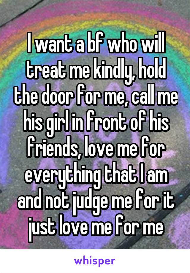 I want a bf who will treat me kindly, hold the door for me, call me his girl in front of his friends, love me for everything that I am and not judge me for it just love me for me