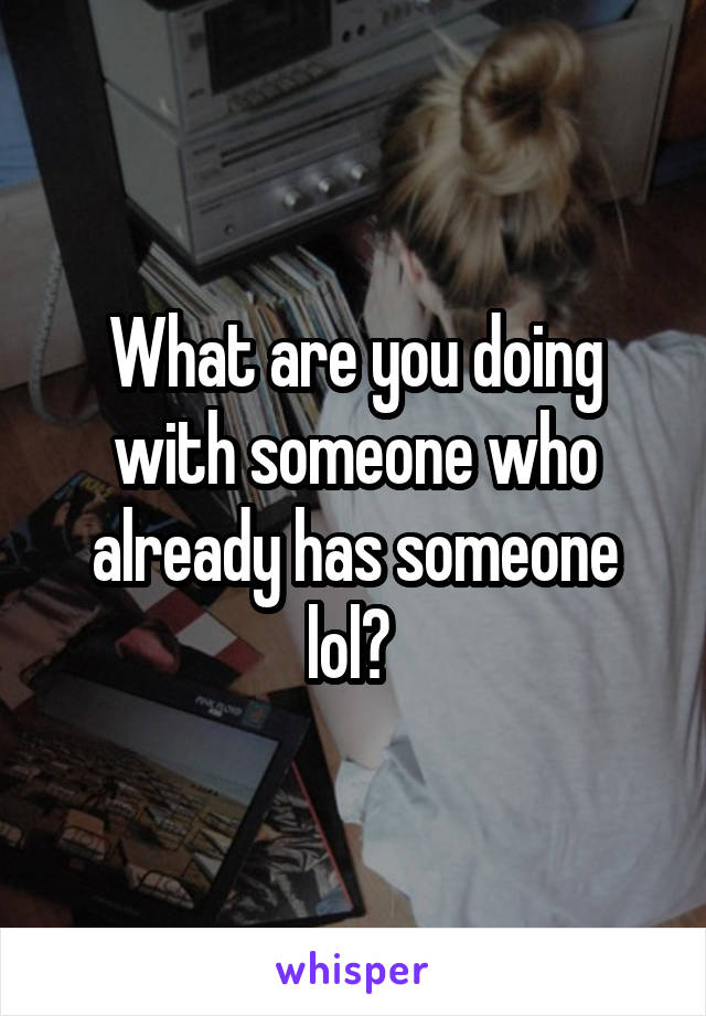 What are you doing with someone who already has someone lol? 