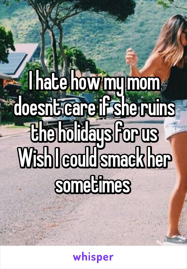 I hate how my mom doesnt care if she ruins the holidays for us Wish I could smack her sometimes 