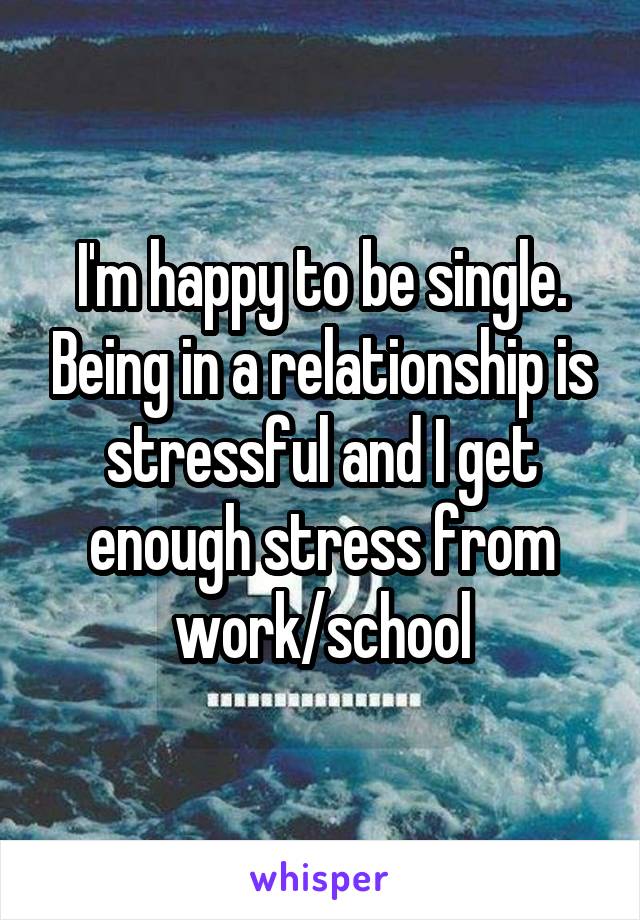 I'm happy to be single. Being in a relationship is stressful and I get enough stress from work/school