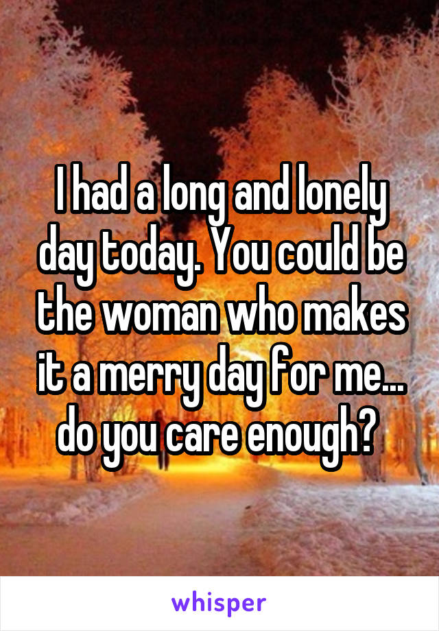 I had a long and lonely day today. You could be the woman who makes it a merry day for me... do you care enough? 