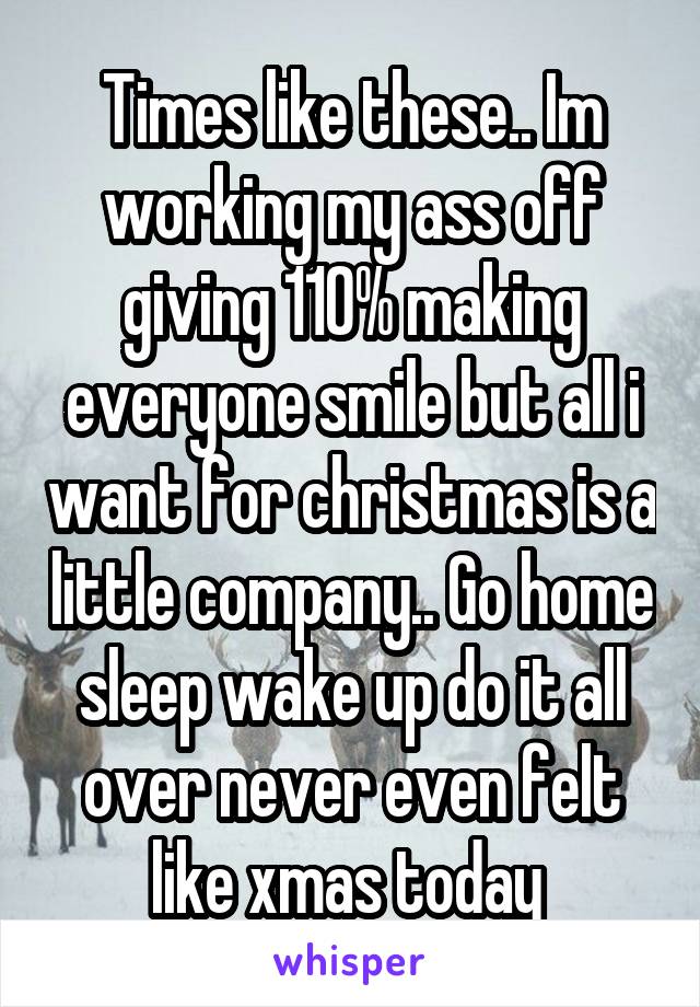 Times like these.. Im working my ass off giving 110% making everyone smile but all i want for christmas is a little company.. Go home sleep wake up do it all over never even felt like xmas today 