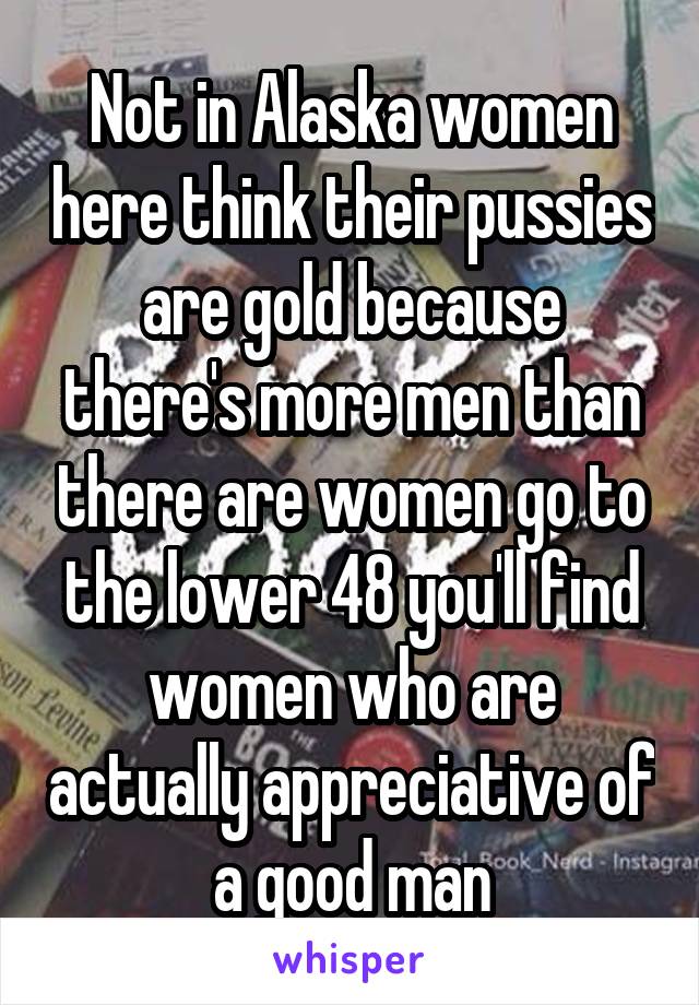 Not in Alaska women here think their pussies are gold because there's more men than there are women go to the lower 48 you'll find women who are actually appreciative of a good man