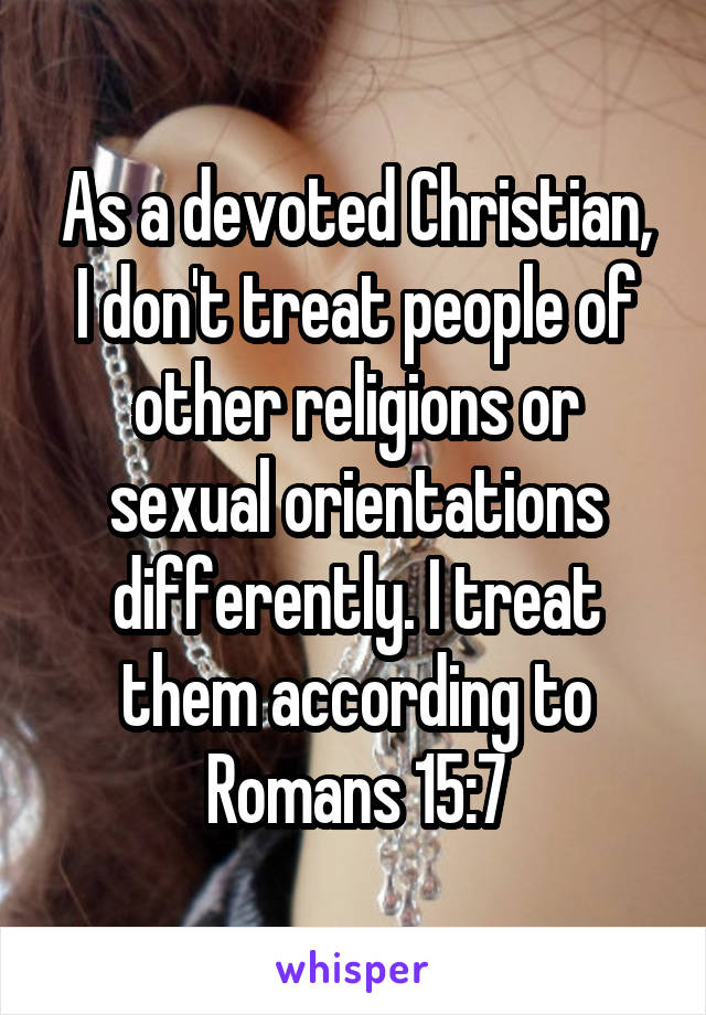 As a devoted Christian, I don't treat people of other religions or sexual orientations differently. I treat them according to Romans 15:7