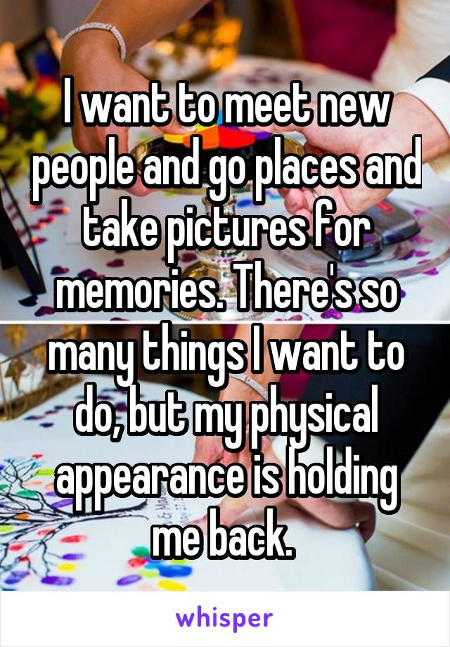 I want to meet new people and go places and take pictures for memories. There's so many things I want to do, but my physical appearance is holding me back. 