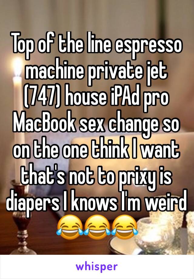 Top of the line espresso machine private jet (747) house iPAd pro MacBook sex change so on the one think I want that's not to prixy is diapers I knows I'm weird 😂😂😂