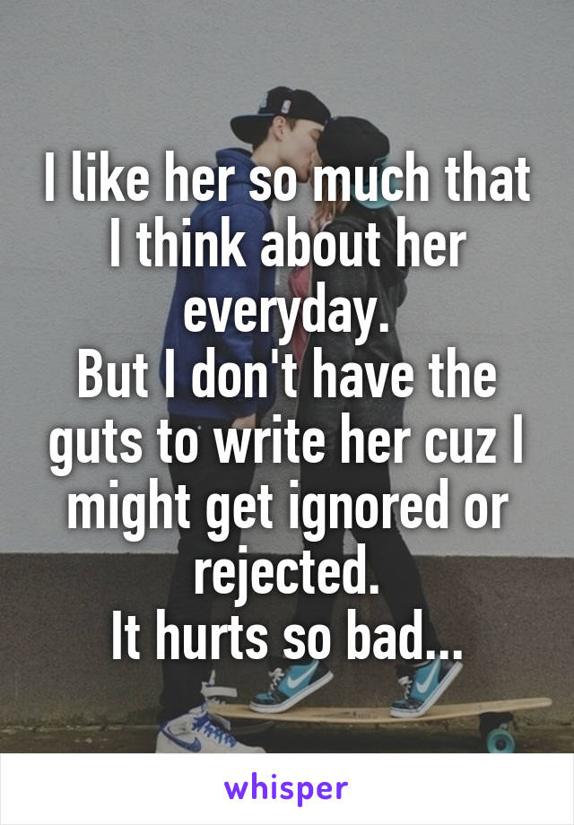 I like her so much that I think about her everyday.
But I don't have the guts to write her cuz I might get ignored or rejected.
It hurts so bad...