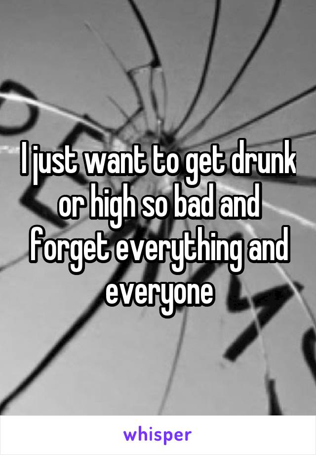 I just want to get drunk or high so bad and forget everything and everyone