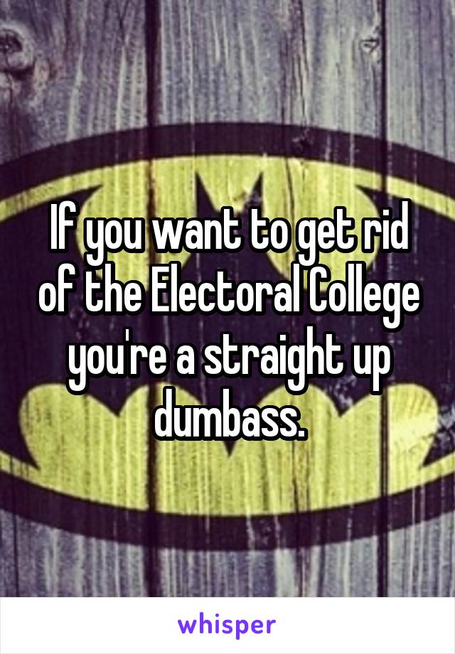 If you want to get rid of the Electoral College you're a straight up dumbass.