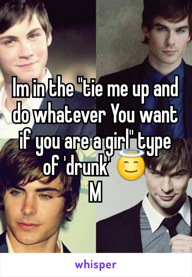 Im in the "tie me up and do whatever You want if you are a girl" type of 'drunk' 😇
M