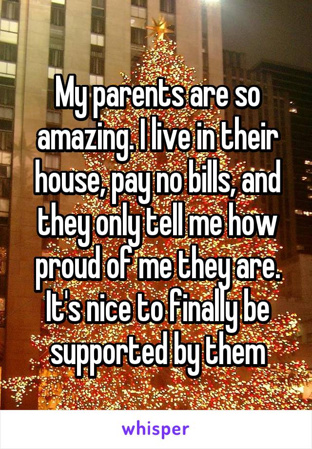 My parents are so amazing. I live in their house, pay no bills, and they only tell me how proud of me they are. It's nice to finally be supported by them