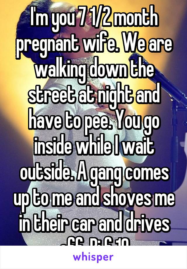 I'm you 7 1/2 month pregnant wife. We are walking down the street at night and have to pee. You go inside while I wait outside. A gang comes up to me and shoves me in their car and drives off. Bi f 19