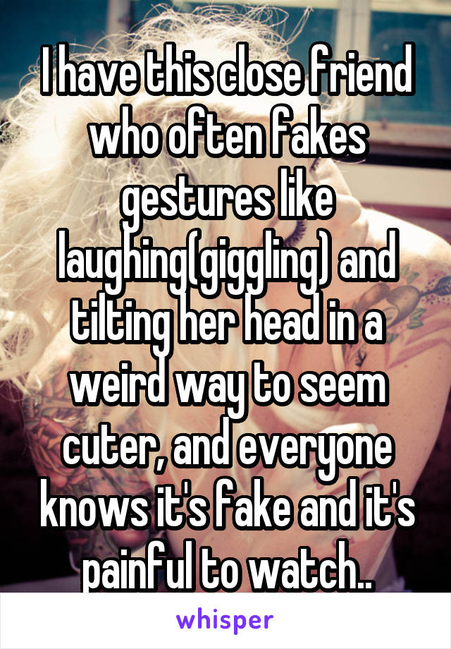 I have this close friend who often fakes gestures like laughing(giggling) and tilting her head in a weird way to seem cuter, and everyone knows it's fake and it's painful to watch..