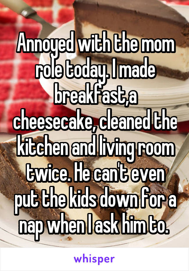 Annoyed with the mom role today. I made breakfast,a cheesecake, cleaned the kitchen and living room twice. He can't even put the kids down for a nap when I ask him to. 