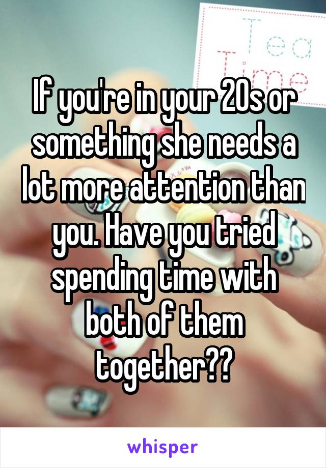 If you're in your 20s or something she needs a lot more attention than you. Have you tried spending time with both of them together??