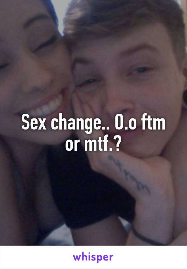 Sex change.. O.o ftm or mtf.?