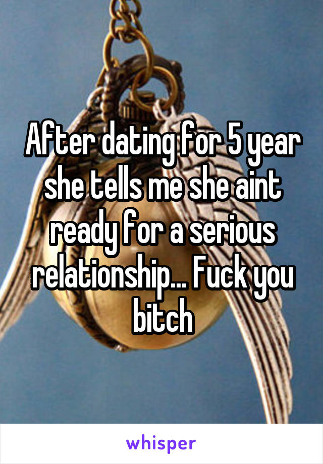 After dating for 5 year she tells me she aint ready for a serious relationship... Fuck you bitch