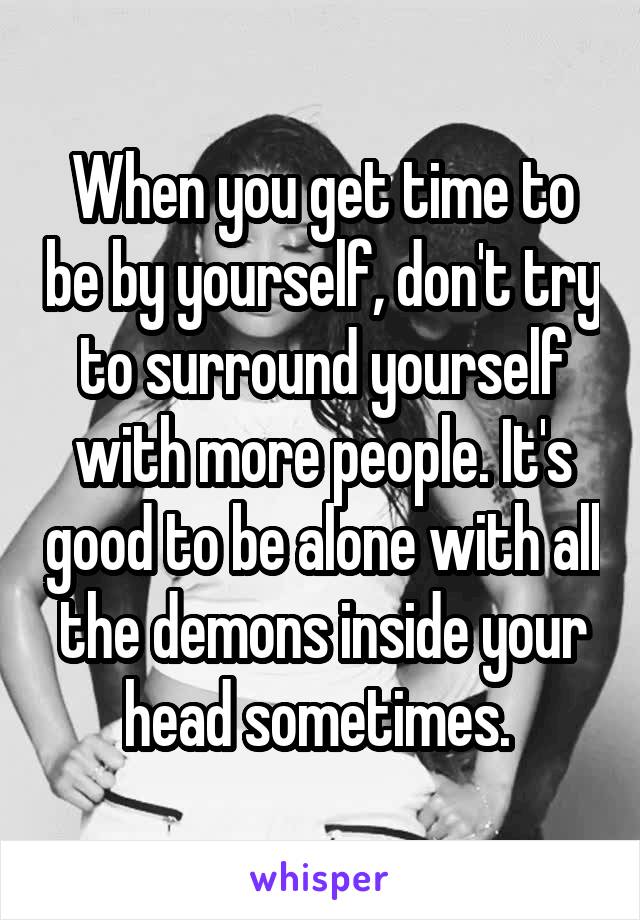 When you get time to be by yourself, don't try to surround yourself with more people. It's good to be alone with all the demons inside your head sometimes. 