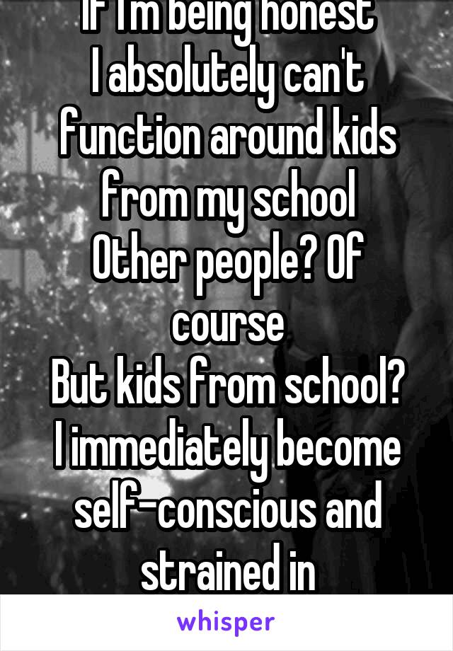 If I'm being honest
I absolutely can't function around kids from my school
Other people? Of course
But kids from school?
I immediately become self-conscious and strained in conversation