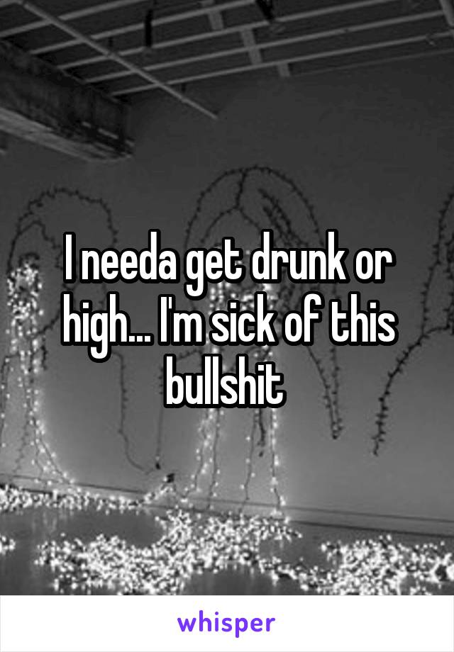 I needa get drunk or high... I'm sick of this bullshit 