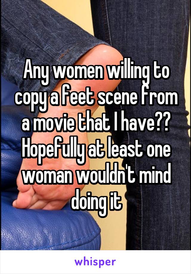 Any women willing to copy a feet scene from a movie that I have?? Hopefully at least one woman wouldn't mind doing it