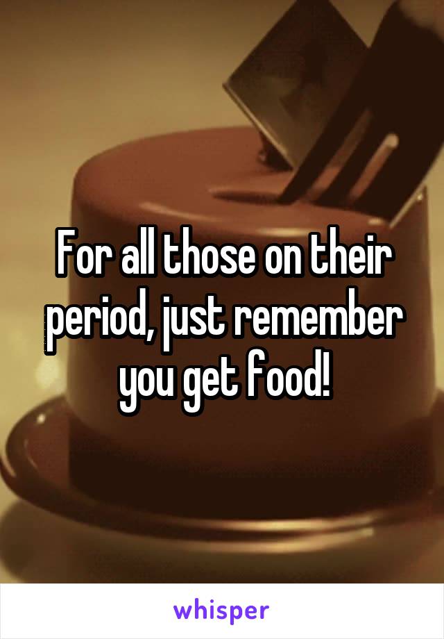 For all those on their period, just remember you get food!