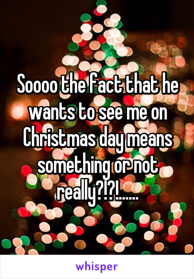 Soooo the fact that he wants to see me on Christmas day means something or not really?!?!......