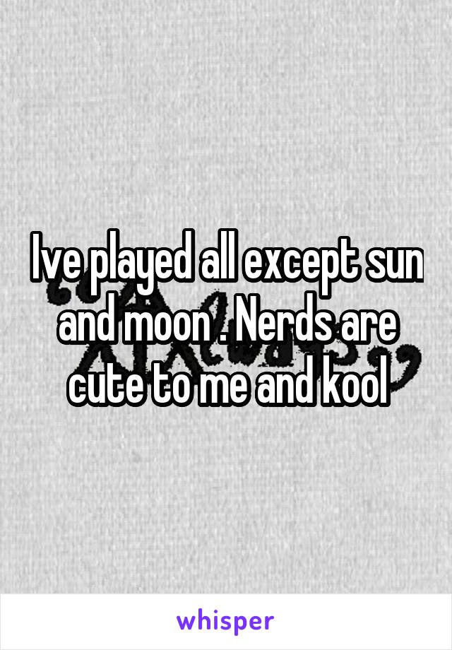 Ive played all except sun and moon . Nerds are cute to me and kool