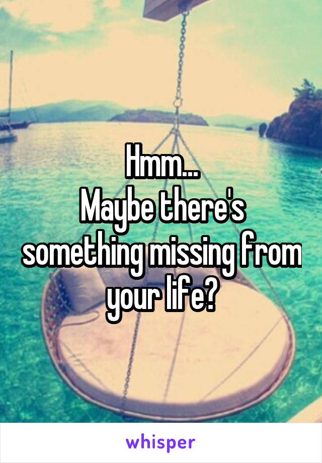 Hmm...
Maybe there's something missing from your life?