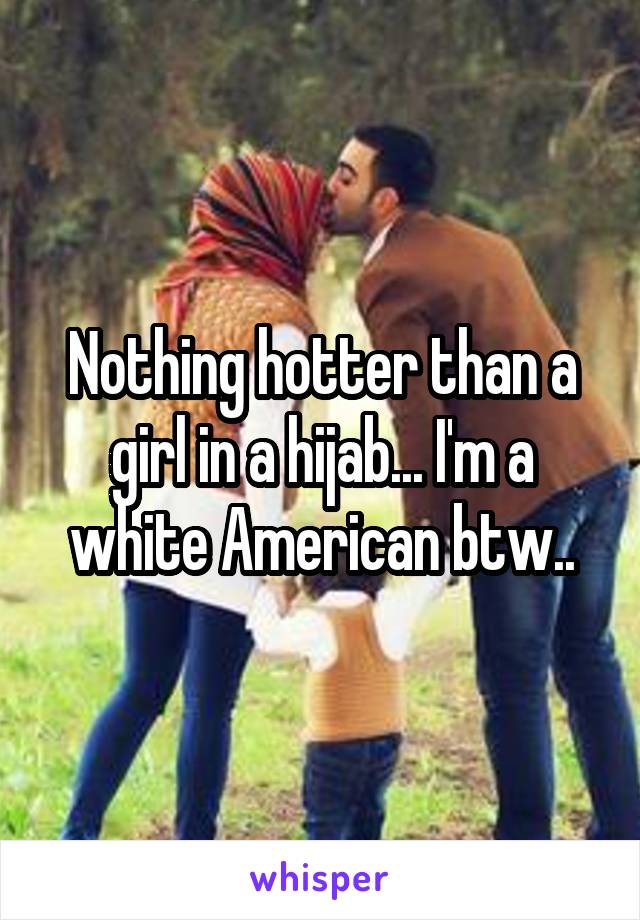 Nothing hotter than a girl in a hijab... I'm a white American btw..