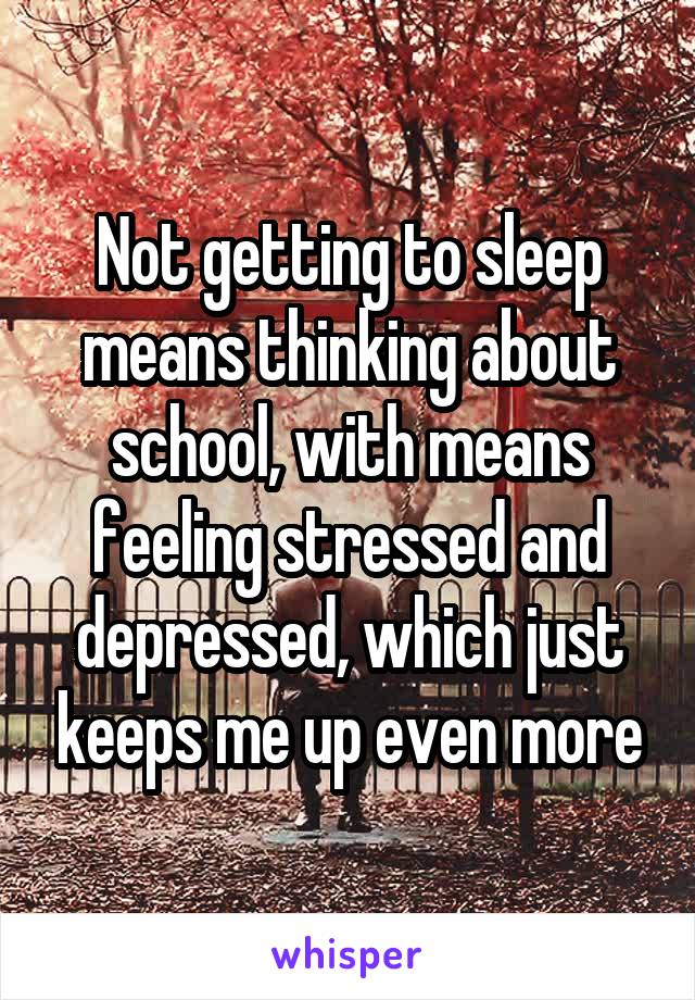 Not getting to sleep means thinking about school, with means feeling stressed and depressed, which just keeps me up even more