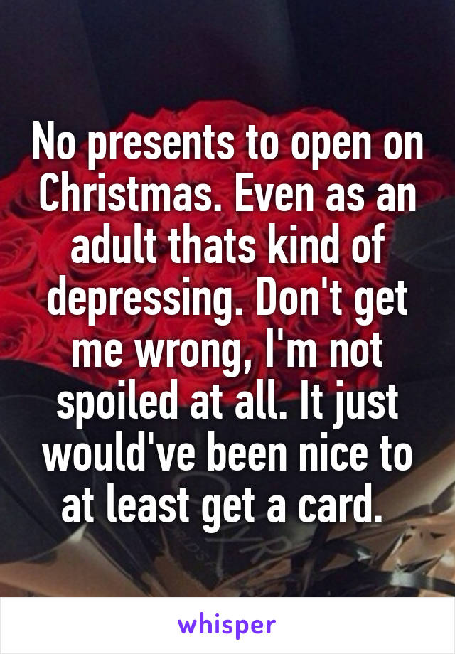 No presents to open on Christmas. Even as an adult thats kind of depressing. Don't get me wrong, I'm not spoiled at all. It just would've been nice to at least get a card. 