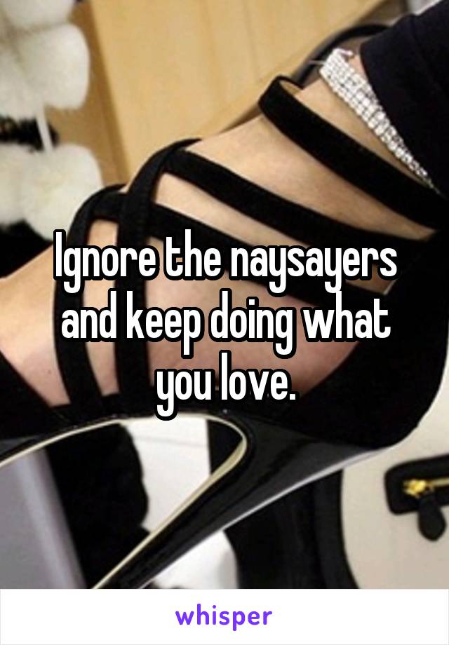 Ignore the naysayers and keep doing what you love.