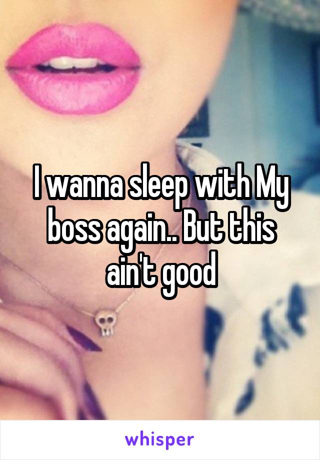 I wanna sleep with My boss again.. But this ain't good