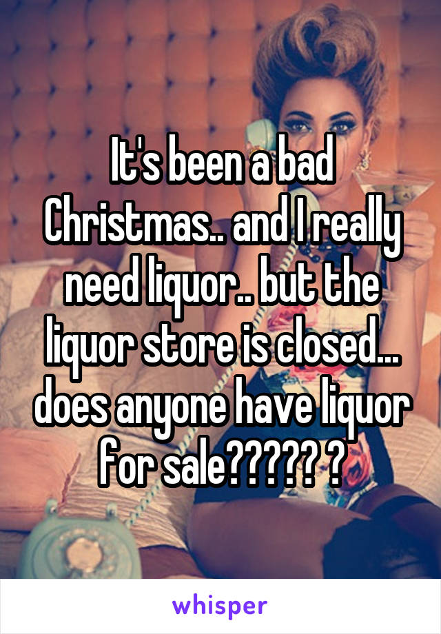 It's been a bad Christmas.. and I really need liquor.. but the liquor store is closed... does anyone have liquor for sale????? 😭