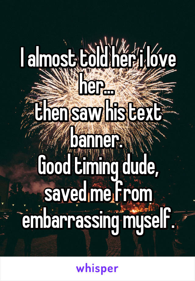 I almost told her i love her... 
then saw his text banner. 
Good timing dude, saved me from embarrassing myself.