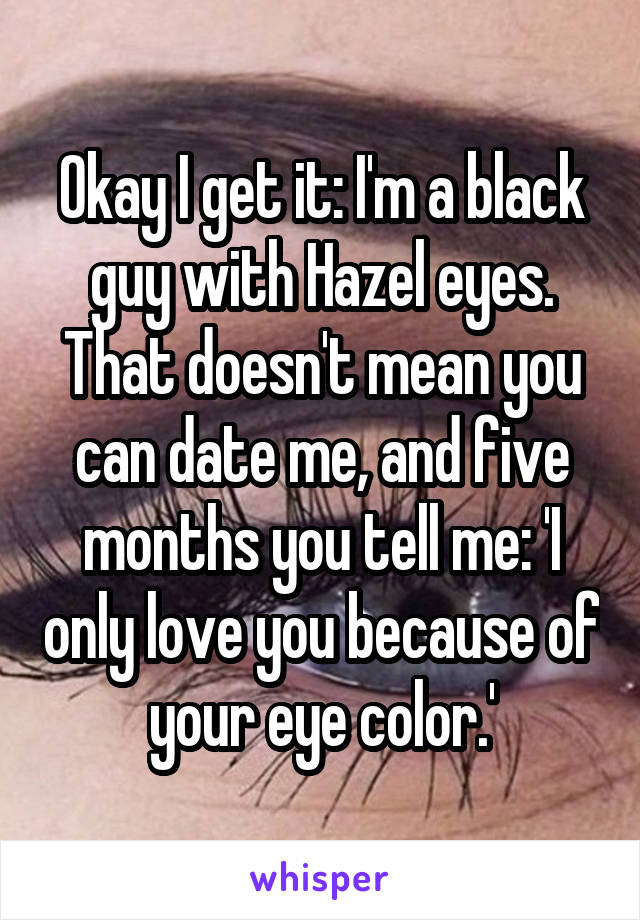 Okay I get it: I'm a black guy with Hazel eyes. That doesn't mean you can date me, and five months you tell me: 'I only love you because of your eye color.'