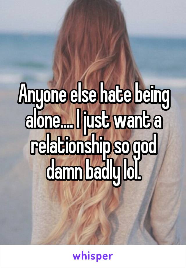 Anyone else hate being alone.... I just want a relationship so god damn badly lol.