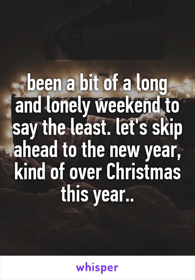 been a bit of a long and lonely weekend to say the least. let's skip ahead to the new year, kind of over Christmas this year..