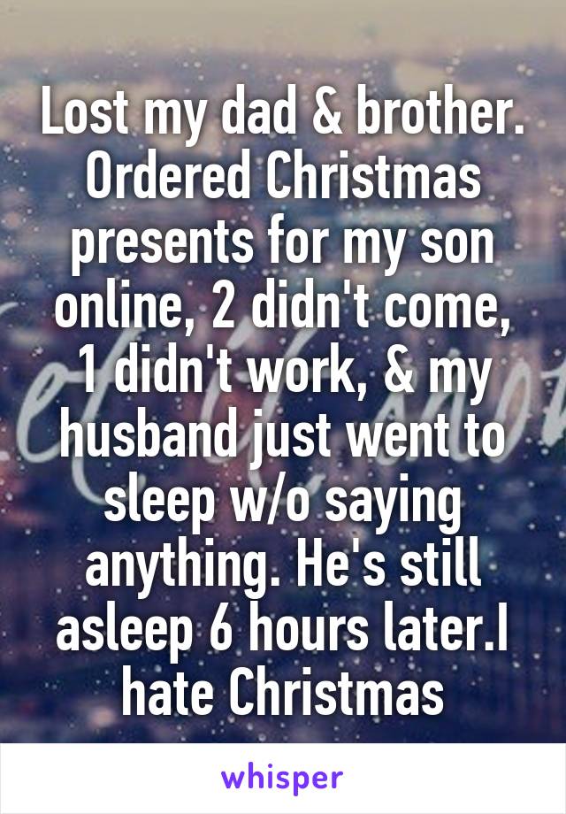 Lost my dad & brother. Ordered Christmas presents for my son online, 2 didn't come, 1 didn't work, & my husband just went to sleep w/o saying anything. He's still asleep 6 hours later.I hate Christmas