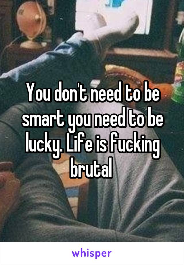 You don't need to be smart you need to be lucky. Life is fucking brutal 