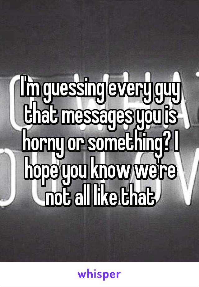 I'm guessing every guy that messages you is horny or something? I hope you know we're not all like that