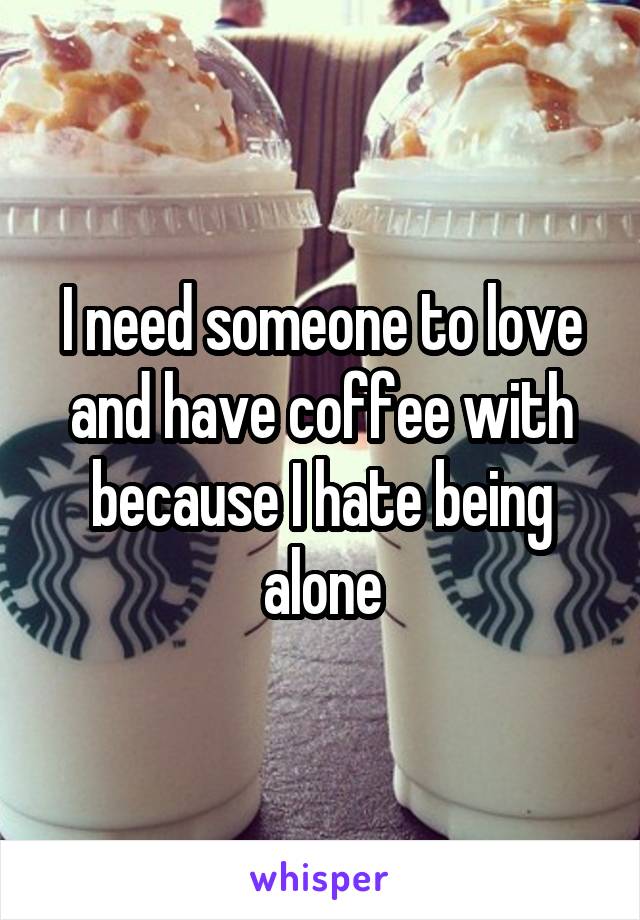 I need someone to love and have coffee with because I hate being alone