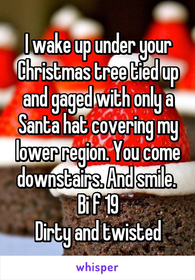 I wake up under your Christmas tree tied up and gaged with only a Santa hat covering my lower region. You come downstairs. And smile. 
Bi f 19
Dirty and twisted