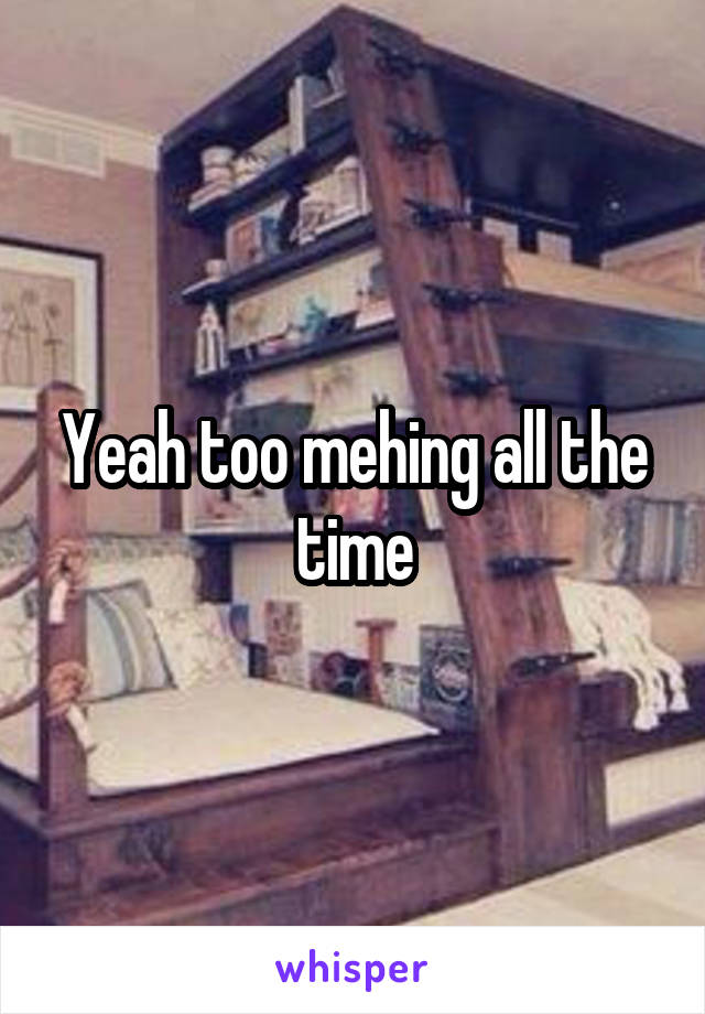 Yeah too mehing all the time